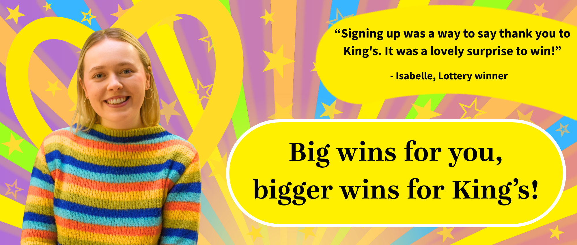 Image of woman with colourful jumper with text   "Signing up was a way to say thank you to King's. It was a lovely surprise to win!"  - Isabelle, Lottery winner  Big wins for you, bigger wins for King's!